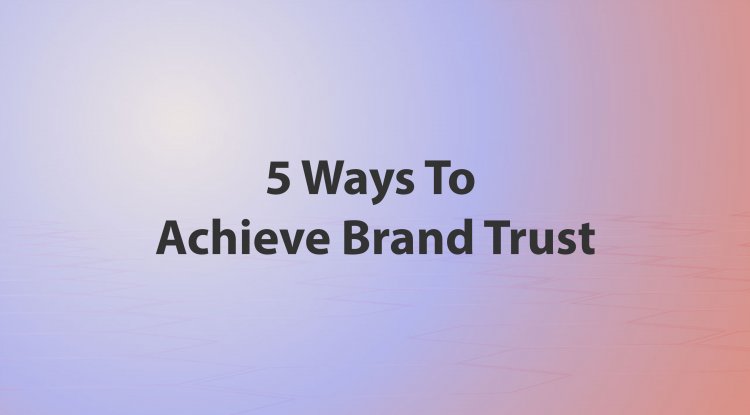 5 Ways To Achieve Brand Trust