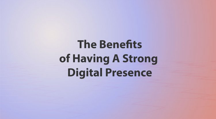 The Benefits Of Having A Strong Digital Presence